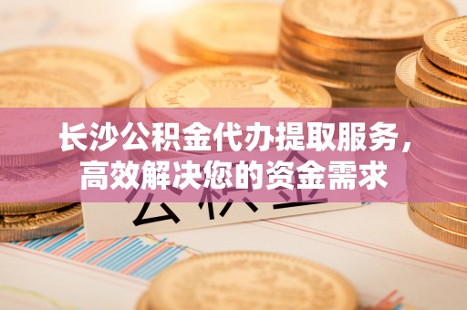 集安长沙公积金代办提取服务，高效解决您的资金需求