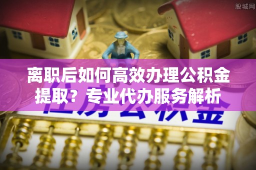 集安离职后如何高效办理公积金提取？专业代办服务解析