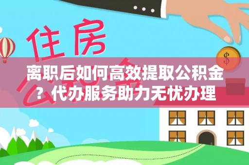 集安离职后如何高效提取公积金？代办服务助力无忧办理