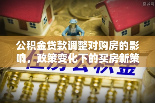 集安公积金贷款调整对购房的影响，政策变化下的买房新策略