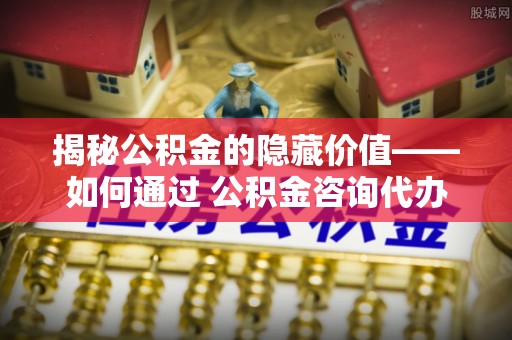 集安揭秘公积金的隐藏价值——如何通过 公积金咨询代办提取 优化财富管理