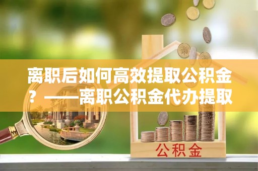 集安离职后如何高效提取公积金？——离职公积金代办提取全流程解析