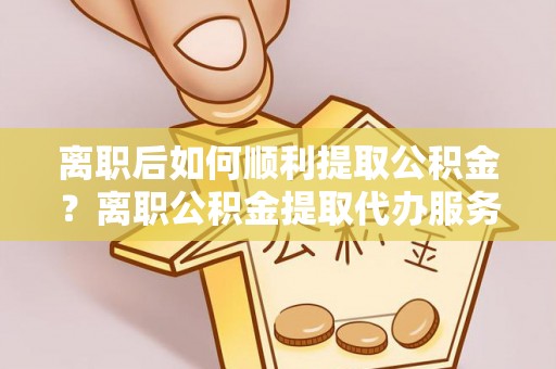 集安离职后如何顺利提取公积金？离职公积金提取代办服务帮你搞定！