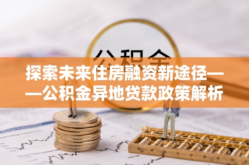 集安探索未来住房融资新途径——公积金异地贷款政策解析与实践