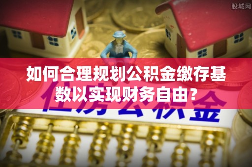 集安如何合理规划公积金缴存基数以实现财务自由？