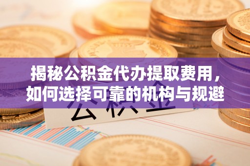 集安揭秘公积金代办提取费用，如何选择可靠的机构与规避潜在风险