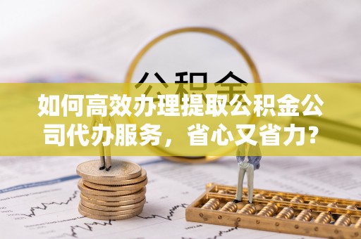 集安如何高效办理提取公积金公司代办服务，省心又省力？