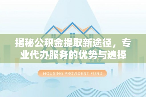 集安揭秘公积金提取新途径，专业代办服务的优势与选择