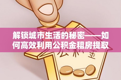 集安解锁城市生活的秘密——如何高效利用公积金租房提取政策优化居住体验