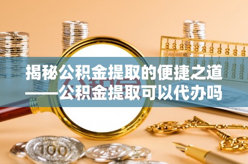 集安揭秘公积金提取的便捷之道——公积金提取可以代办吗？