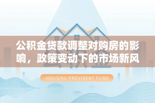 集安公积金贷款调整对购房的影响，政策变动下的市场新风向