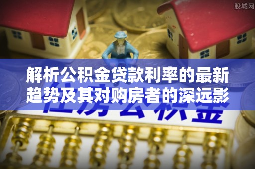 集安解析公积金贷款利率的最新趋势及其对购房者的深远影响