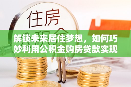 集安解锁未来居住梦想，如何巧妙利用公积金购房贷款实现房产投资