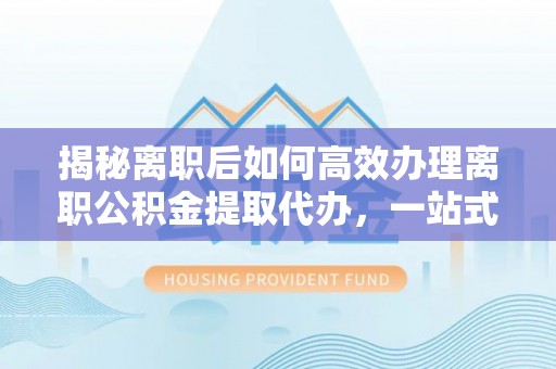 集安揭秘离职后如何高效办理离职公积金提取代办，一站式服务全解析