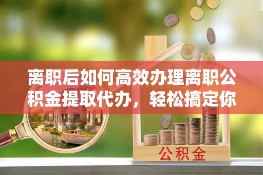 集安离职后如何高效办理离职公积金提取代办，轻松搞定你的公积金