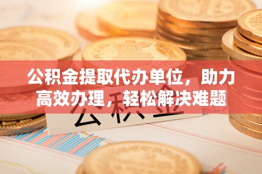集安公积金提取代办单位，助力高效办理，轻松解决难题