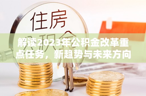 集安解读2023年公积金改革重点任务，新趋势与未来方向
