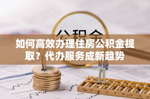 集安如何高效办理住房公积金提取？代办服务成新趋势