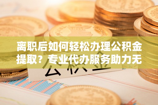 集安离职后如何轻松办理公积金提取？专业代办服务助力无忧