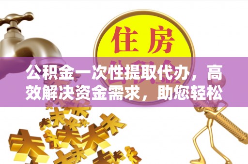 集安公积金一次性提取代办，高效解决资金需求，助您轻松应对生活难题