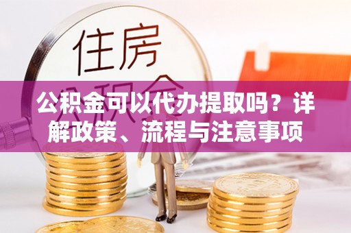 集安公积金可以代办提取吗？详解政策、流程与注意事项