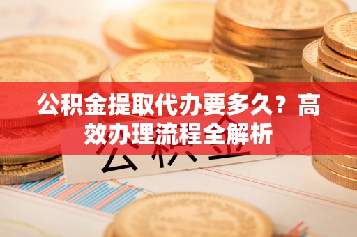 集安公积金提取代办要多久？高效办理流程全解析