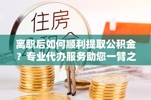 集安离职后如何顺利提取公积金？专业代办服务助您一臂之力
