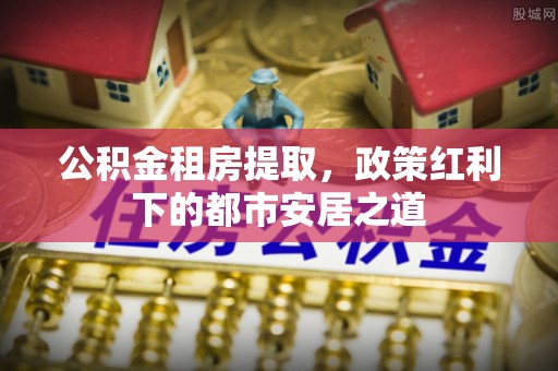 集安公积金租房提取，政策红利下的都市安居之道