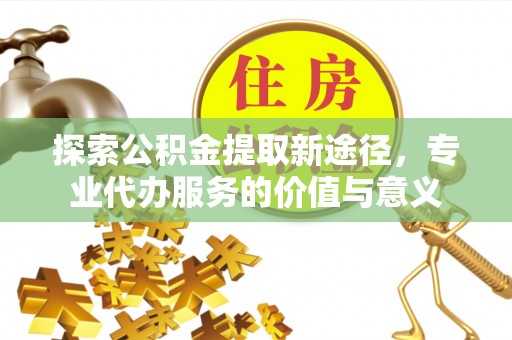 集安探索公积金提取新途径，专业代办服务的价值与意义