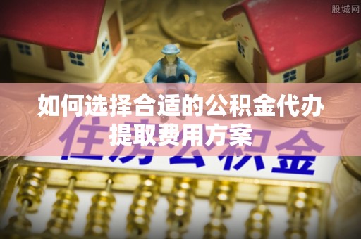 集安如何选择合适的公积金代办提取费用方案
