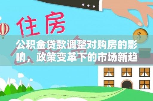 集安公积金贷款调整对购房的影响，政策变革下的市场新趋势