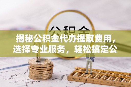 集安揭秘公积金代办提取费用，选择专业服务，轻松搞定公积金提取