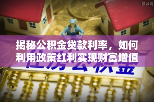 集安揭秘公积金贷款利率，如何利用政策红利实现财富增值