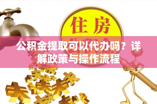 集安公积金提取可以代办吗？详解政策与操作流程