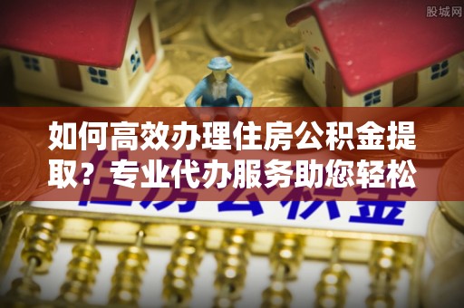 集安如何高效办理住房公积金提取？专业代办服务助您轻松解决难题