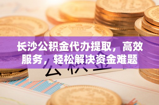 集安长沙公积金代办提取，高效服务，轻松解决资金难题