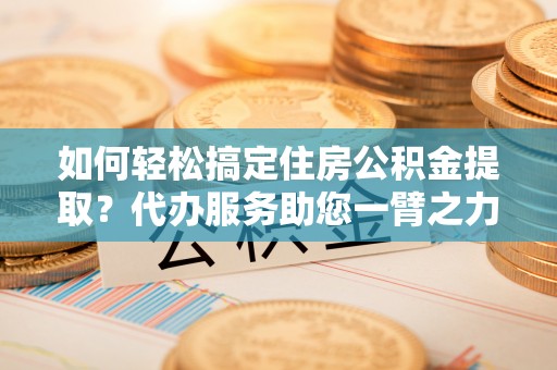 集安如何轻松搞定住房公积金提取？代办服务助您一臂之力