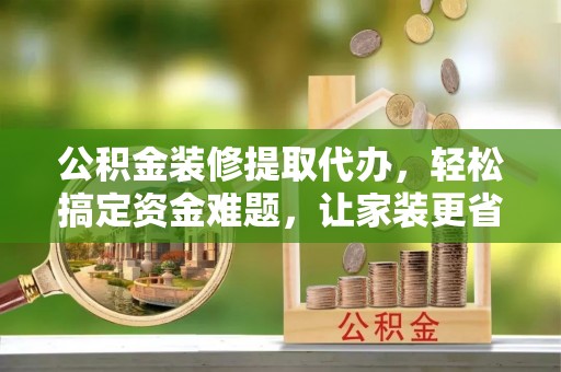 集安公积金装修提取代办，轻松搞定资金难题，让家装更省心