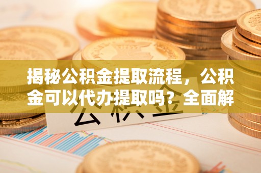 集安揭秘公积金提取流程，公积金可以代办提取吗？全面解析与操作指南
