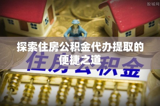 集安探索住房公积金代办提取的便捷之道