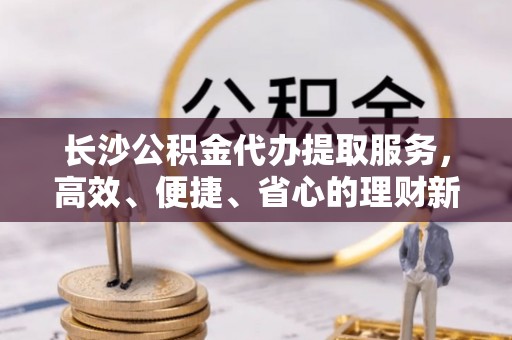 集安长沙公积金代办提取服务，高效、便捷、省心的理财新选择