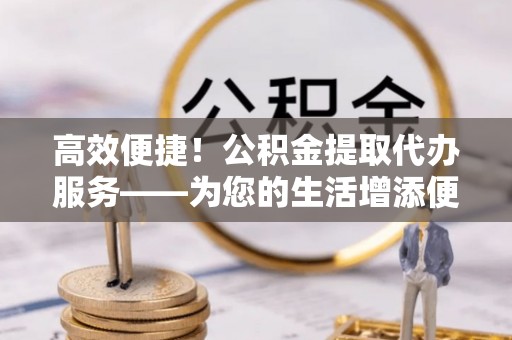 集安高效便捷！公积金提取代办服务——为您的生活增添便利