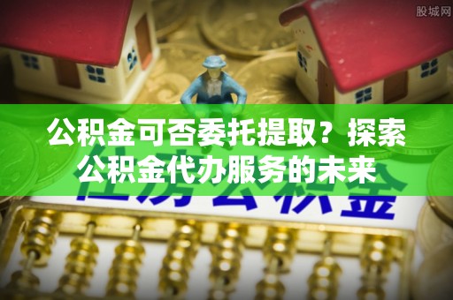 集安公积金可否委托提取？探索公积金代办服务的未来