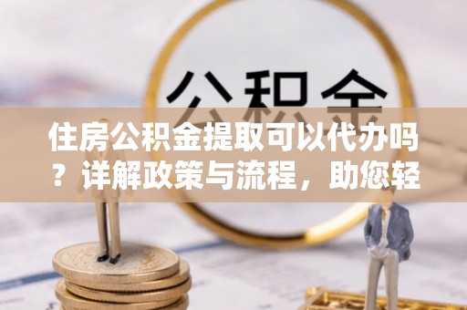 集安住房公积金提取可以代办吗？详解政策与流程，助您轻松解决疑问