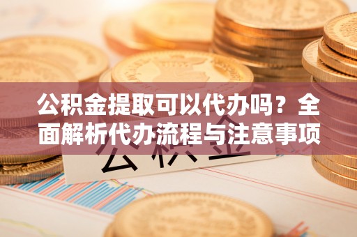 集安公积金提取可以代办吗？全面解析代办流程与注意事项
