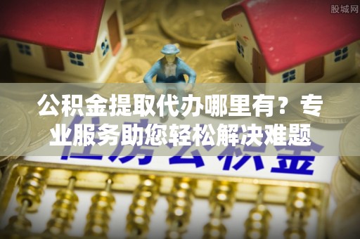 集安公积金提取代办哪里有？专业服务助您轻松解决难题